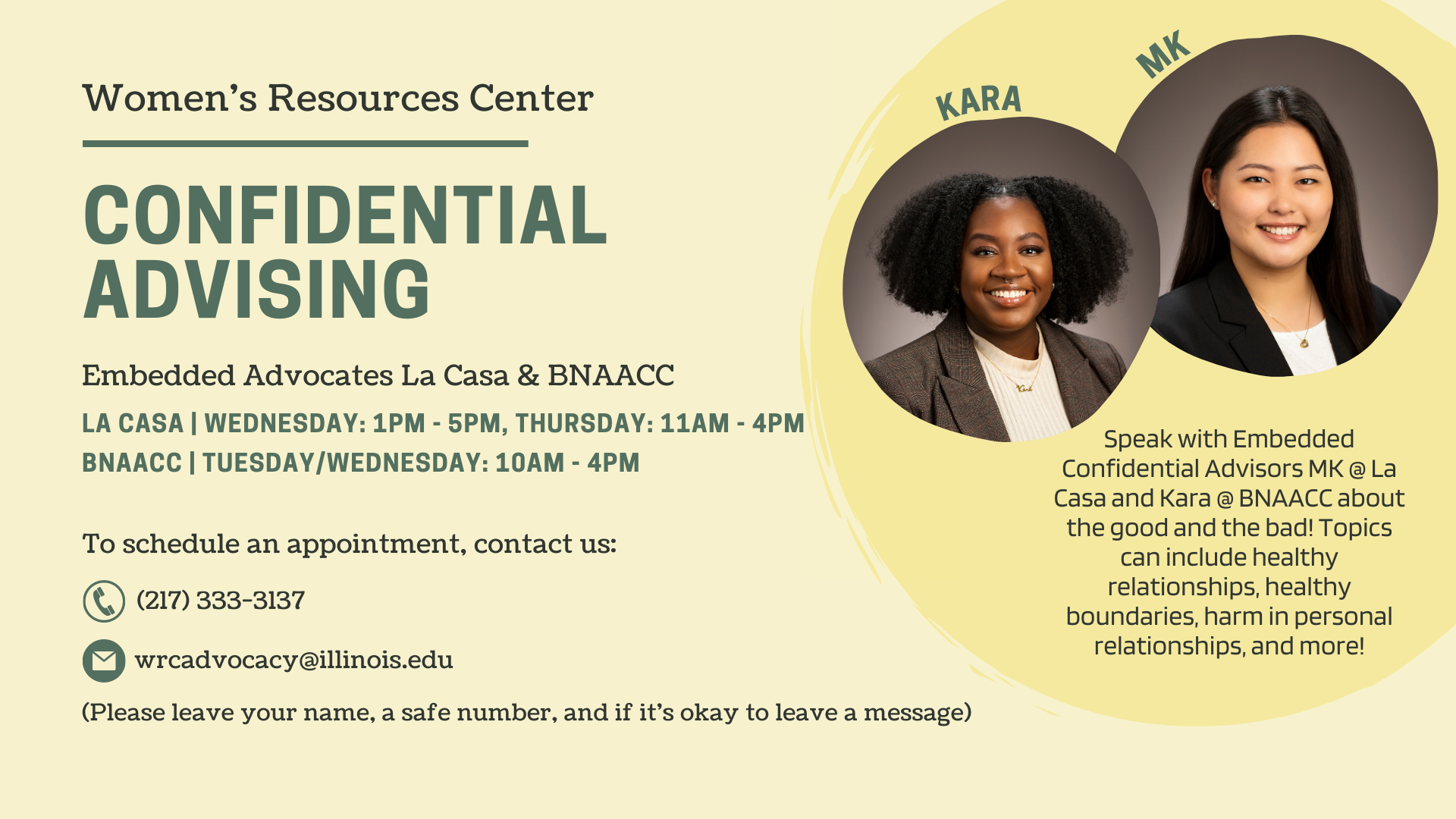 Confidential advising Embedded Advocates La Casa & BNAACCSpeak with Embedded Confidential Advisors (MK @ La Casa and Kara @ BNAACC) about the good and the bad! Topics can include healthy relationships, healthy boundaries, harm in personal relationships, and more! To schedule an appointment, contact us: (217) 333-3137 wrcadvocacy@illinois.edu (Please leave your name, a safe number, and if it's okay to leave a message) 